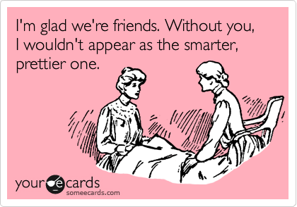 I'm glad we're friends. Without you, I wouldn't appear as the smarter, prettier one. 