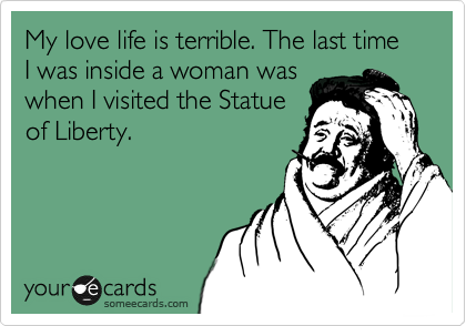 My love life is terrible. The last time I was inside a woman was
when I visited the Statue
of Liberty.