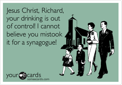 Jesus Christ, Richard,
your drinking is out
of control! I cannot
believe you mistook
it for a synagogue!