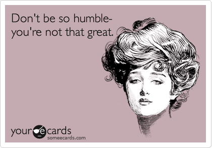 Don't be so humble-
you're not that great.