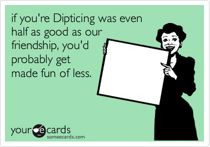 if you're Dipticing was even
half as good as our
friendship, you'd
probably get
made fun of less. 