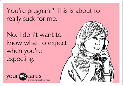 You're pregnant? This is about to
really suck for me.

No. I don't want to
know what to expect
when you're
expecting.