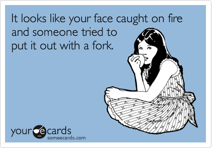 It looks like your face caught on fire and someone tried to
put it out with a fork. 