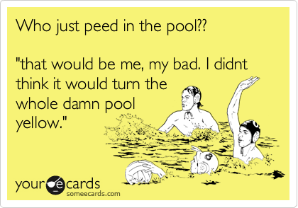Who just peed in the pool??

"that would be me, my bad. I didnt think it would turn the
whole damn pool
yellow."