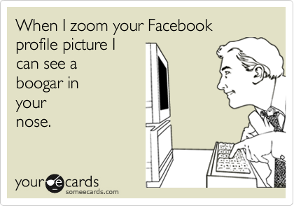 When I zoom your Facebook profile picture I
can see a 
boogar in 
your 
nose.