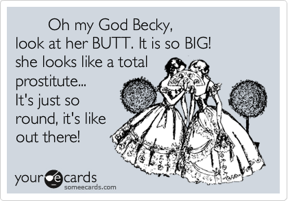        Oh my God Becky, 
look at her BUTT. It is so BIG!
she looks like a total
prostitute...
It's just so
round, it's like
out there! 