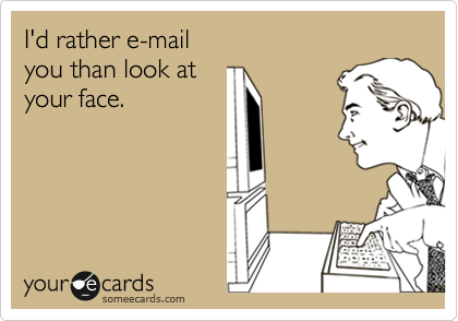 I'd rather e-mail
you than look at
your face.