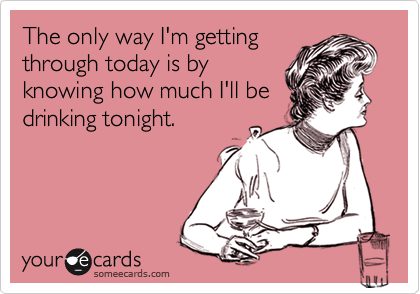 The only way I'm getting
through today is by
knowing how much I'll be
drinking tonight.
