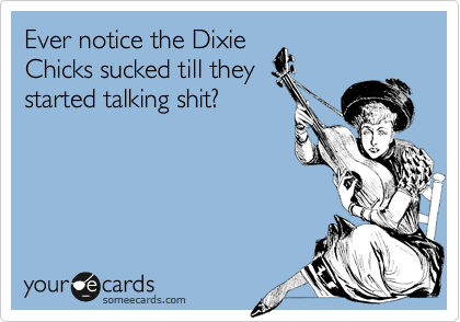 Ever notice the Dixie
Chicks sucked till they
started talking shit?