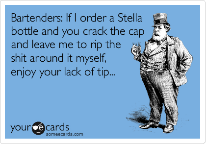 Bartenders: If I order a Stella
bottle and you crack the cap
and leave me to rip the
shit around it myself,
enjoy your lack of tip...
