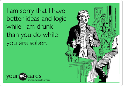 I am sorry that I have
better ideas and logic
while I am drunk
than you do while
you are sober.