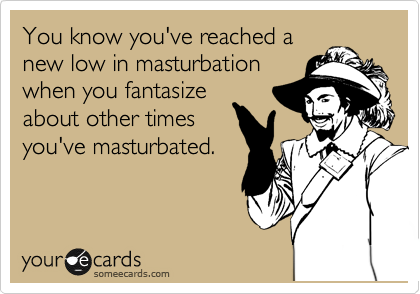 You know you've reached a
new low in masturbation
when you fantasize
about other times
you've masturbated.