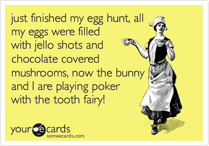 just finished my egg hunt, all
my eggs were filled
with jello shots and
chocolate covered
mushrooms, now the bunny
and I are playing poker
with the tooth fairy!