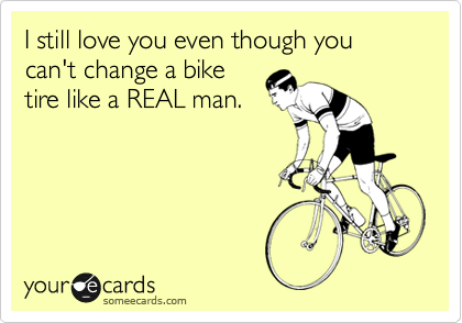 I still love you even though you can't change a bike
tire like a REAL man.