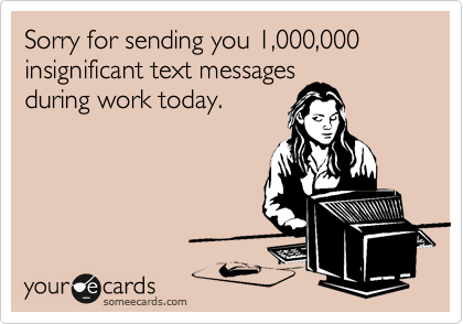 Sorry for sending you 1,000,000 insignificant text messages
during work today.