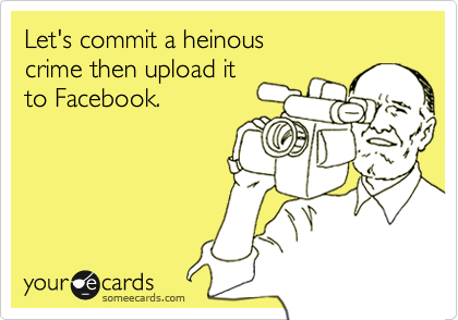 Let's commit a heinous
crime then upload it
to Facebook.