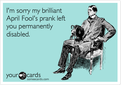 I'm sorry my brilliant
April Fool's prank left
you permanently
disabled.