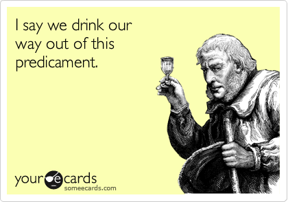 I say we drink our
way out of this
predicament.