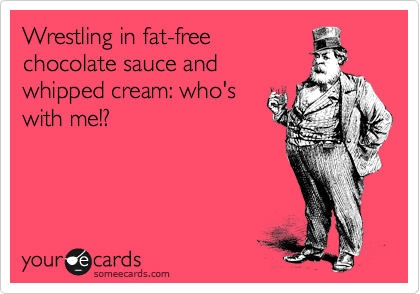 Wrestling in fat-free
chocolate sauce and
whipped cream: who's
with me!?