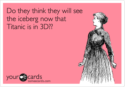 Do they think they will see
the iceberg now that
Titanic is in 3D??