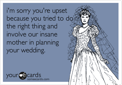 i'm sorry you're upset
because you tried to do
the right thing and
involve our insane
mother in planning
your wedding.
