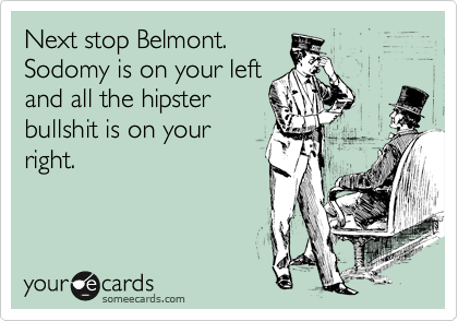 Next stop Belmont.
Sodomy is on your left
and all the hipster
bullshit is on your
right.