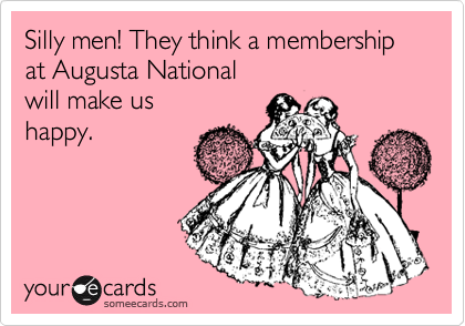 Silly men! They think a membership at Augusta National 
will make us
happy.