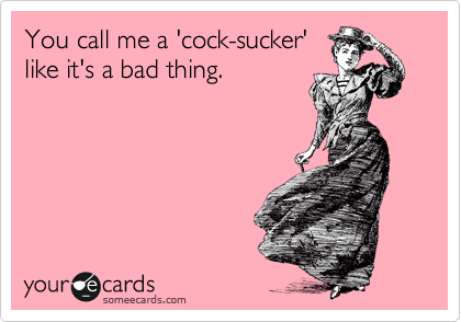 You call me a 'cock-sucker'
like it's a bad thing.