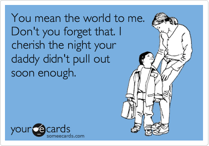 You mean the world to me.
Don't you forget that. I
cherish the night your
daddy didn't pull out
soon enough. 
