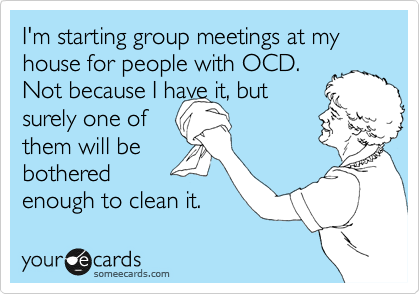 I'm starting group meetings at my 
house for people with OCD.
Not because I have it, but 
surely one of 
them will be
bothered 
enough to clean it.