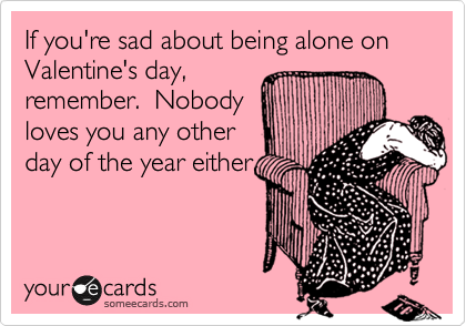 If you're sad about being alone on Valentine's day,
remember.  Nobody
loves you any other
day of the year either. 