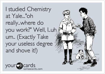 I studied Chemistry
at Yale..."oh
really..where do
you work?" Well, I..uh
um.. %28Exactly Take 
your useless degree
and shove it!%29