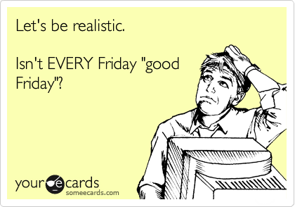 Let's be realistic.  

Isn't EVERY Friday "good
Friday"?
