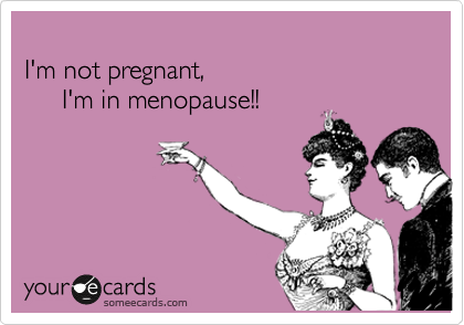 
I'm not pregnant, 
     I'm in menopause!!