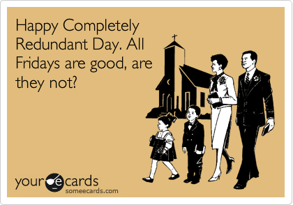 Happy Completely
Redundant Day. All
Fridays are good, are
they not? 
