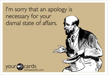I'm sorry that an apology is necessary for your
dismal state of affairs.