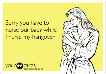 

Sorry you have to 
nurse our baby while 
I nurse my hangover.