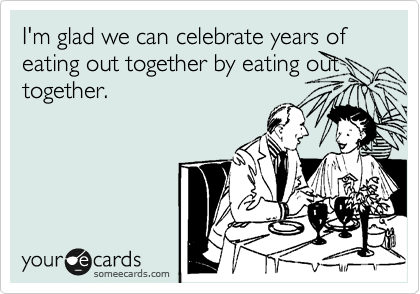 I'm glad we can celebrate years of eating out together by eating out together.