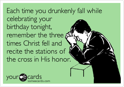 Each time you drunkenly fall while celebrating your
birthday tonight,
remember the three
times Christ fell and
recite the stations of
the cross in His honor.