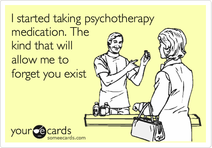 I started taking psychotherapy medication. The
kind that will
allow me to
forget you exist