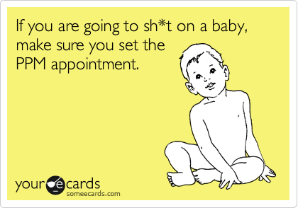 If you are going to sh*t on a baby, make sure you set the
PPM appointment.