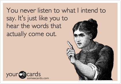 You never listen to what I intend to say. It's just like you to
hear the words that
actually come out. 