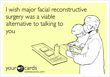 I wish major facial reconstructive surgery was a viable
alternative to talking to
you