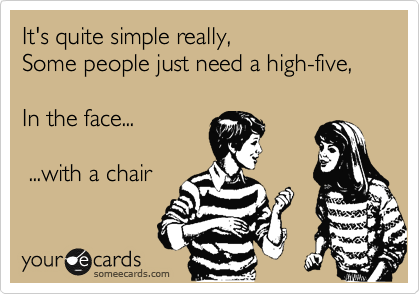 It's quite simple really,
Some people just need a high-five,

In the face...

 ...with a chair