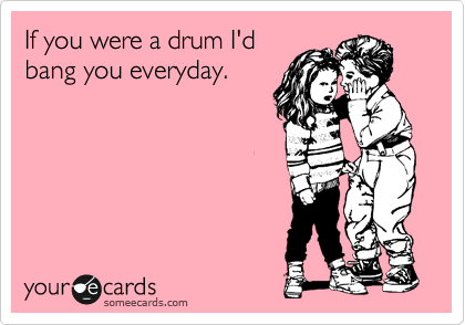 If you were a drum I'd
bang you everyday.