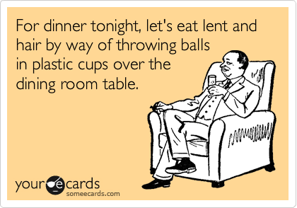 For dinner tonight, let's eat lent and hair by way of throwing balls
in plastic cups over the
dining room table.