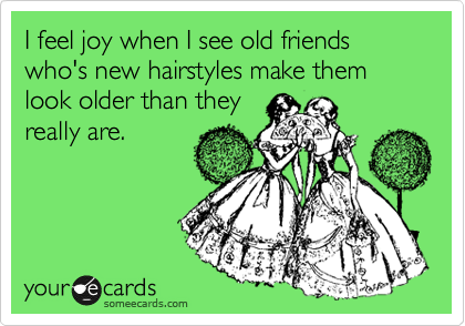 I feel joy when I see old friends who's new hairstyles make them look older than they
really are. 