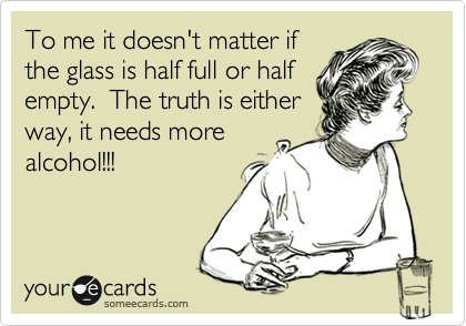 To me it doesn't matter if
the glass is half full or half
empty.  The truth is either
way, it needs more
alcohol!!!