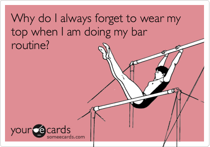 Why do I always forget to wear my top when I am doing my bar routine?