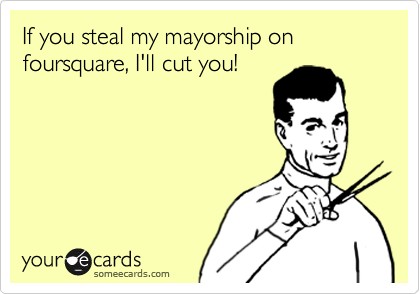 If you steal my mayorship on foursquare, I'll cut you!